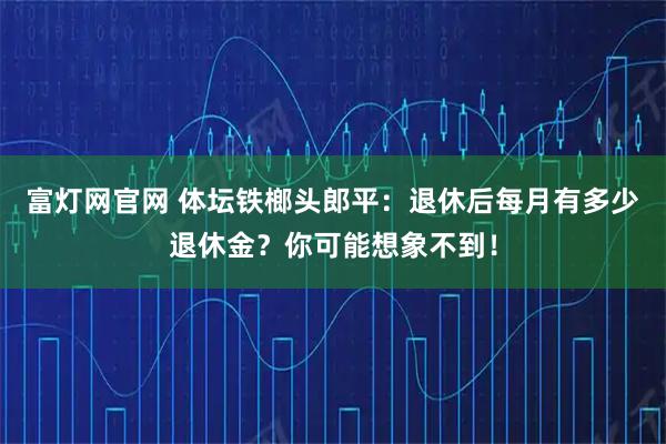 富灯网官网 体坛铁榔头郎平：退休后每月有多少退休金？你可能想象不到！