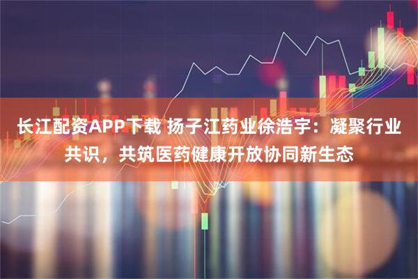 长江配资APP下载 扬子江药业徐浩宇：凝聚行业共识，共筑医药健康开放协同新生态