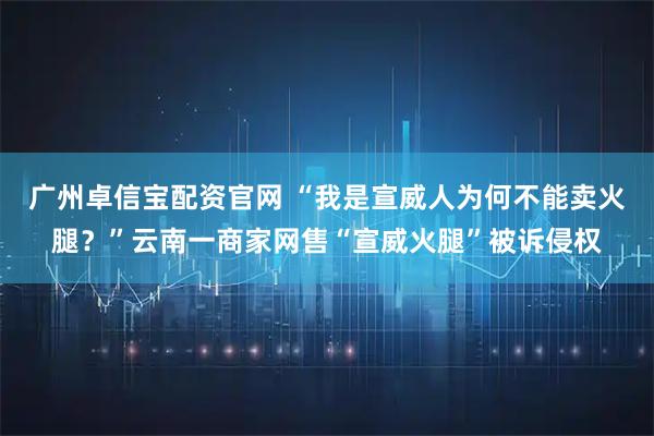 广州卓信宝配资官网 “我是宣威人为何不能卖火腿？”云南一商家网售“宣威火腿”被诉侵权