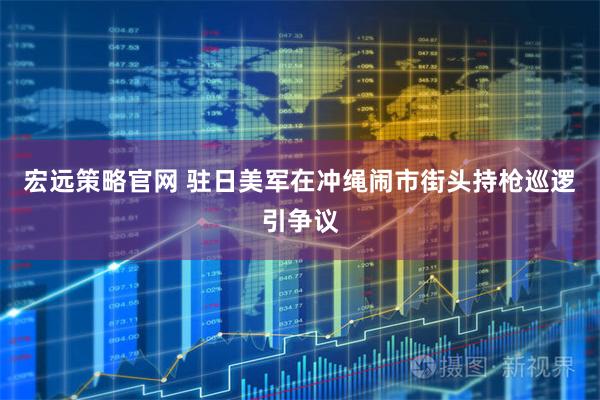 宏远策略官网 驻日美军在冲绳闹市街头持枪巡逻引争议