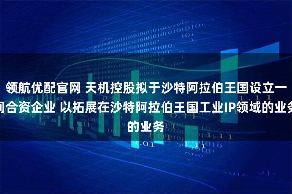领航优配官网 天机控股拟于沙特阿拉伯王国设立一间合资企业 以拓展在沙特阿拉伯王国工业IP领域的业务