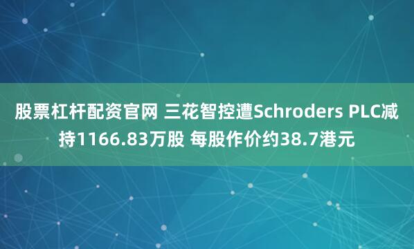 股票杠杆配资官网 三花智控遭Schroders PLC减持1166.83万股 每股作价约38.7港元