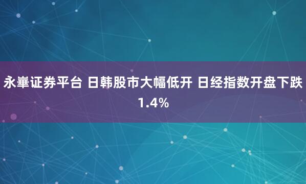 永崋证券平台 日韩股市大幅低开 日经指数开盘下跌1.4%