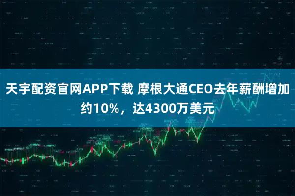 天宇配资官网APP下载 摩根大通CEO去年薪酬增加约10%，达4300万美元