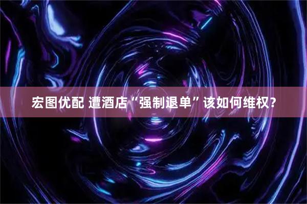 宏图优配 遭酒店“强制退单”该如何维权？