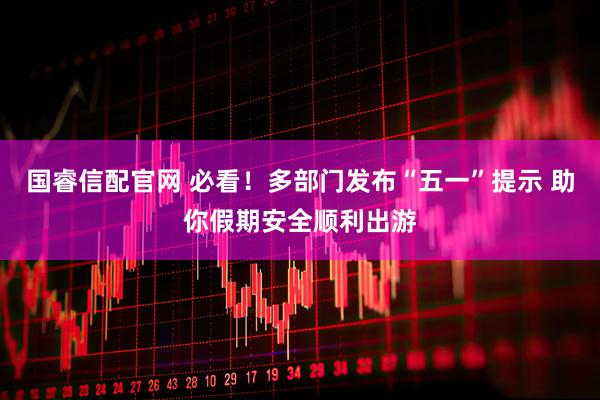 国睿信配官网 必看！多部门发布“五一”提示 助你假期安全顺利出游