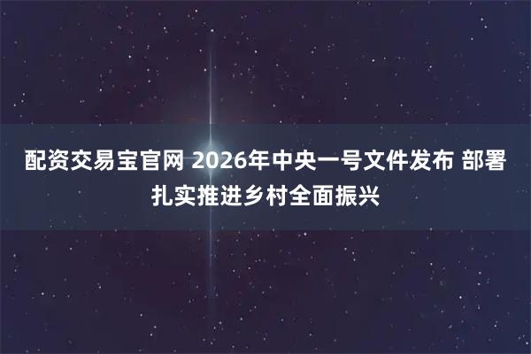 配资交易宝官网 2026年中央一号文件发布 部署扎实推进乡村全面振兴