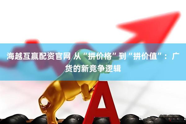 海越互赢配资官网 从“拼价格”到“拼价值”：广货的新竞争逻辑