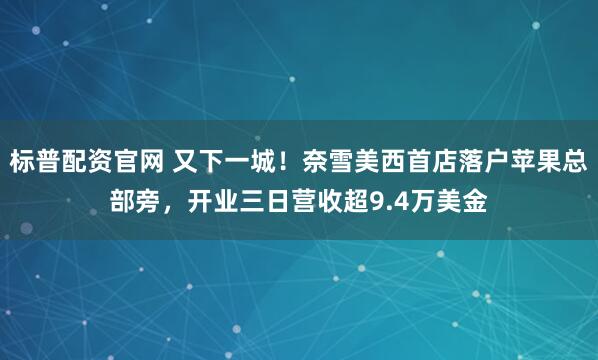 标普配资官网 又下一城！奈雪美西首店落户苹果总部旁，开业三日营收超9.4万美金