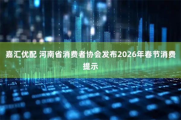 嘉汇优配 河南省消费者协会发布2026年春节消费提示