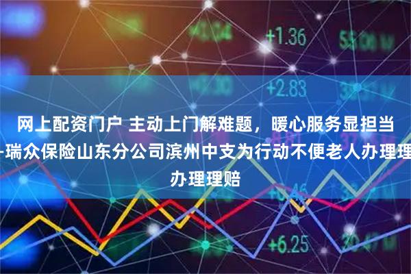 网上配资门户 主动上门解难题，暖心服务显担当——瑞众保险山东分公司滨州中支为行动不便老人办理理赔