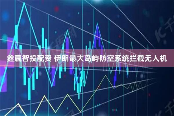 鑫赢智投配资 伊朗最大岛屿防空系统拦截无人机