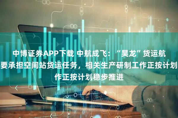 中博证券APP下载 中航成飞：“昊龙”货运航天飞机主要承担空间站货运任务，相关生产研制工作正按计划稳步推进