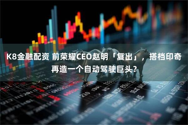 K8金融配资 前荣耀CEO赵明「复出」，搭档印奇再造一个自动驾驶巨头？