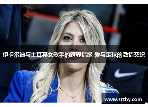 伊卡尔迪与土耳其女歌手的跨界情缘 爱与足球的激情交织