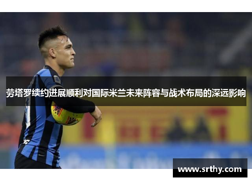 劳塔罗续约进展顺利对国际米兰未来阵容与战术布局的深远影响