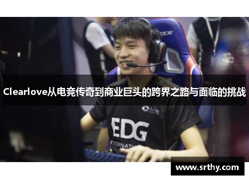 Clearlove从电竞传奇到商业巨头的跨界之路与面临的挑战