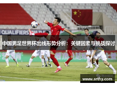 中国男足世界杯出线形势分析：关键因素与挑战探讨