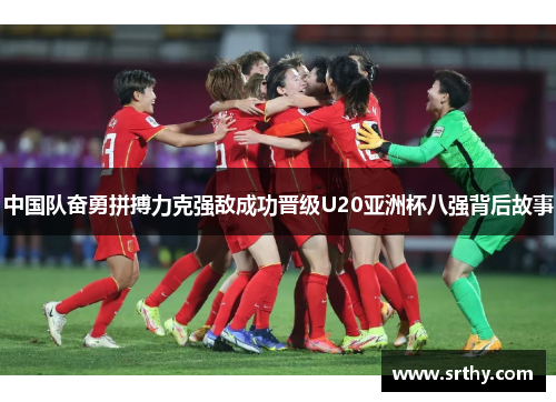 中国队奋勇拼搏力克强敌成功晋级U20亚洲杯八强背后故事