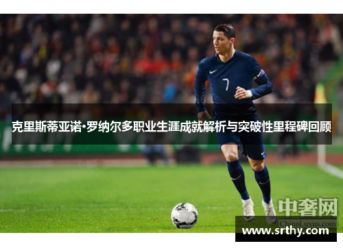 克里斯蒂亚诺·罗纳尔多职业生涯成就解析与突破性里程碑回顾