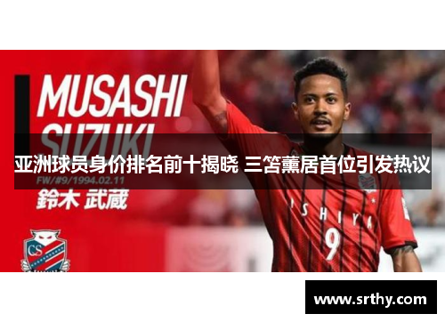 亚洲球员身价排名前十揭晓 三笘薰居首位引发热议