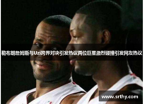 勒布朗詹姆斯与Uzi跨界对决引发热议两位巨星激烈碰撞引发网友热议