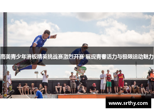 南美青少年滑板精英挑战赛激烈开赛 展现青春活力与极限运动魅力