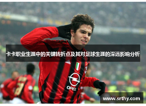 卡卡职业生涯中的关键转折点及其对足球生涯的深远影响分析
