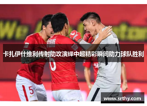 卡扎伊什维利传射助攻演绎中超精彩瞬间助力球队胜利