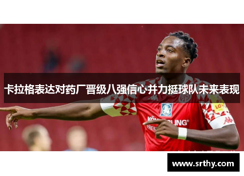 卡拉格表达对药厂晋级八强信心并力挺球队未来表现