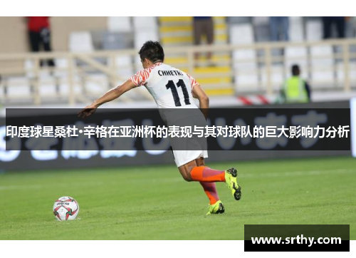 印度球星桑杜·辛格在亚洲杯的表现与其对球队的巨大影响力分析
