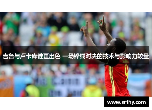 吉鲁与卢卡库谁更出色 一场锋线对决的技术与影响力较量