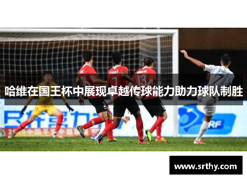 哈维在国王杯中展现卓越传球能力助力球队制胜