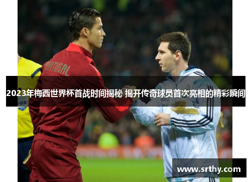2023年梅西世界杯首战时间揭秘 揭开传奇球员首次亮相的精彩瞬间