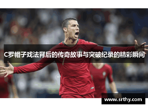 C罗帽子戏法背后的传奇故事与突破纪录的精彩瞬间