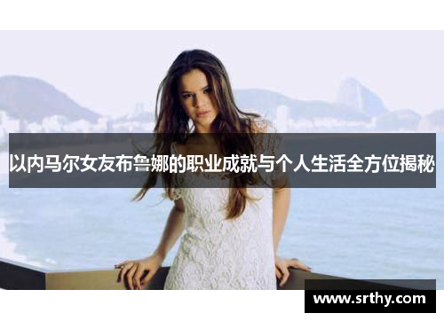 以内马尔女友布鲁娜的职业成就与个人生活全方位揭秘