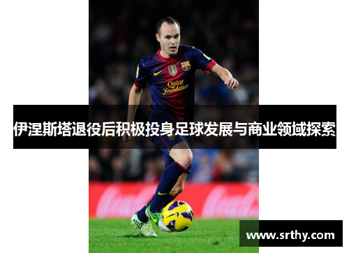伊涅斯塔退役后积极投身足球发展与商业领域探索