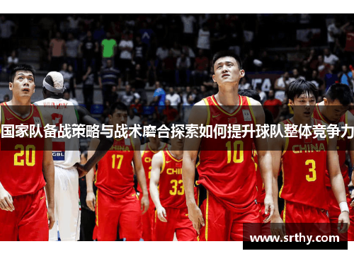 国家队备战策略与战术磨合探索如何提升球队整体竞争力