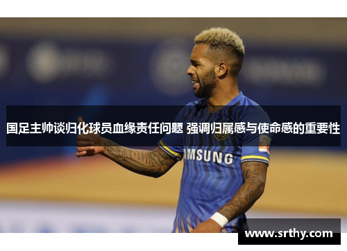 国足主帅谈归化球员血缘责任问题 强调归属感与使命感的重要性