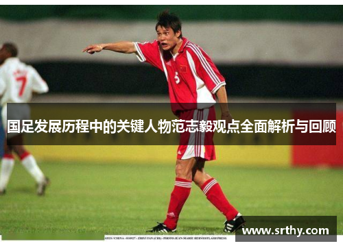 国足发展历程中的关键人物范志毅观点全面解析与回顾