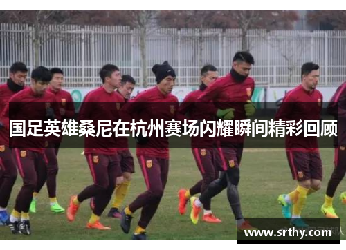 国足英雄桑尼在杭州赛场闪耀瞬间精彩回顾