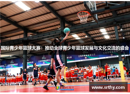 国际青少年篮球大赛：推动全球青少年篮球发展与文化交流的盛会