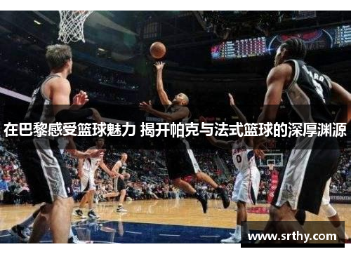 在巴黎感受篮球魅力 揭开帕克与法式篮球的深厚渊源