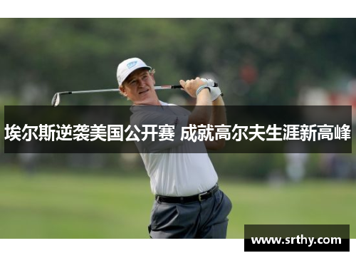 埃尔斯逆袭美国公开赛 成就高尔夫生涯新高峰