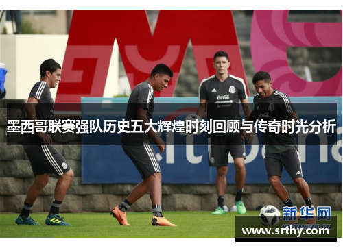 墨西哥联赛强队历史五大辉煌时刻回顾与传奇时光分析