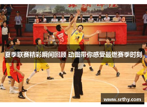 夏季联赛精彩瞬间回顾 动图带你感受最燃赛季时刻