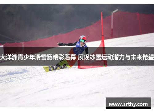 大洋洲青少年滑雪赛精彩落幕 展现冰雪运动潜力与未来希望