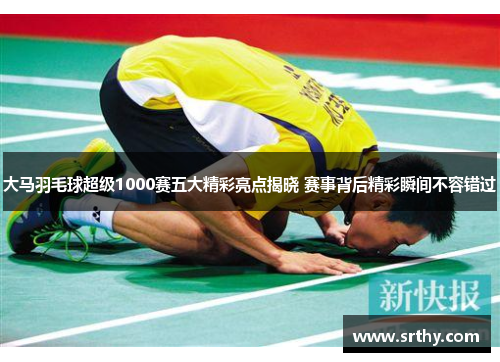 大马羽毛球超级1000赛五大精彩亮点揭晓 赛事背后精彩瞬间不容错过