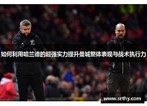 如何利用哈兰德的超强实力提升曼城整体表现与战术执行力