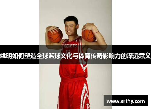 姚明如何塑造全球篮球文化与体育传奇影响力的深远意义